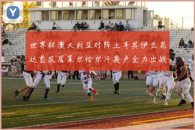 世界杯澳大利亚对阵土耳其伊兰昆达首发居莱尔恰尔汗奥卢全力出战