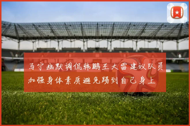 马宁幽默调侃韩鹏王大雷建议队员加强身体素质避免踢到自己身上