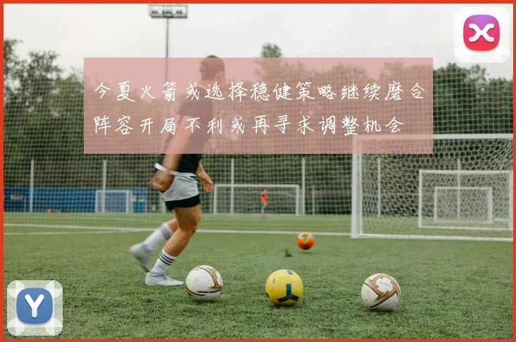 今夏火箭或选择稳健策略继续磨合阵容开局不利或再寻求调整机会