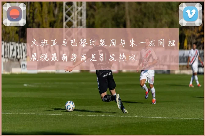 文班亚马巴黎时装周与朱一龙同框展现最萌身高差引发热议
