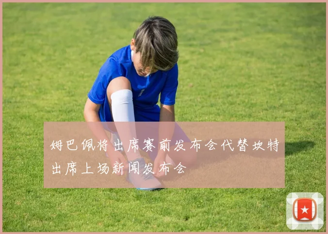 姆巴佩将出席赛前发布会代替坎特出席上场新闻发布会