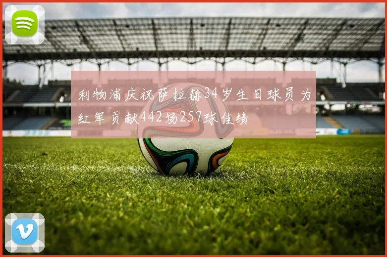 利物浦庆祝萨拉赫34岁生日球员为红军贡献442场257球佳绩