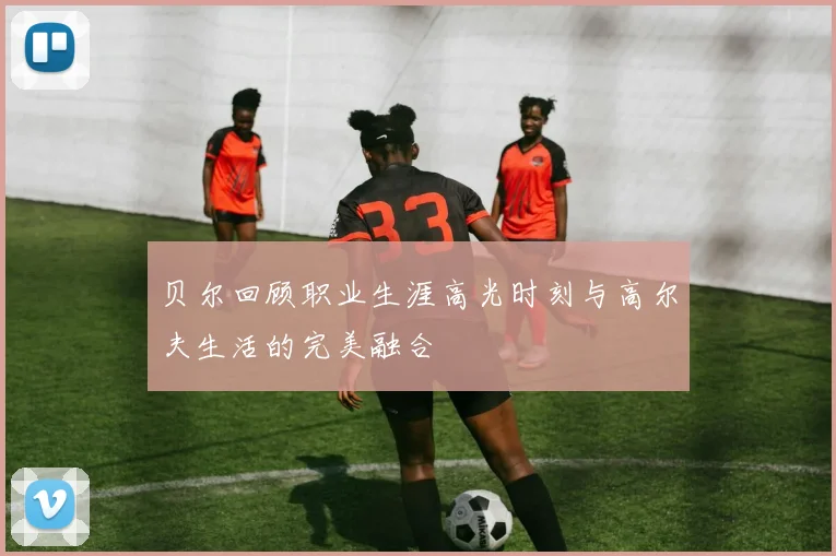 贝尔回顾职业生涯高光时刻与高尔夫生活的完美融合