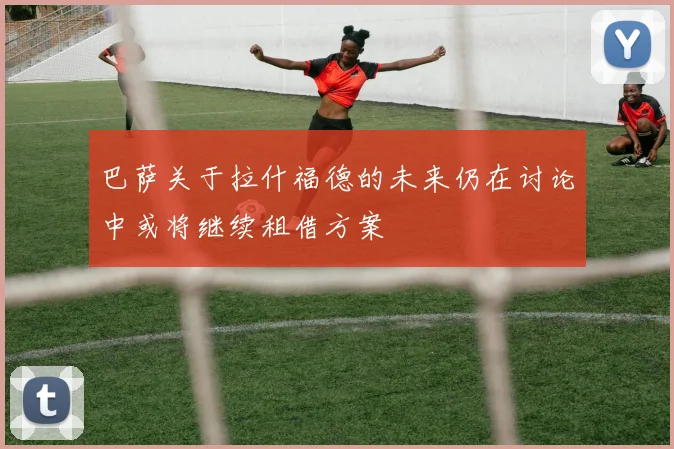 巴萨关于拉什福德的未来仍在讨论中或将继续租借方案