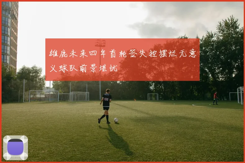 雄鹿未来四年首轮签失控摆烂无意义球队前景堪忧