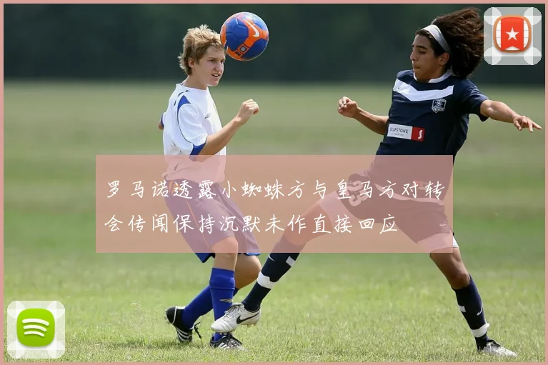 罗马诺透露小蜘蛛方与皇马方对转会传闻保持沉默未作直接回应