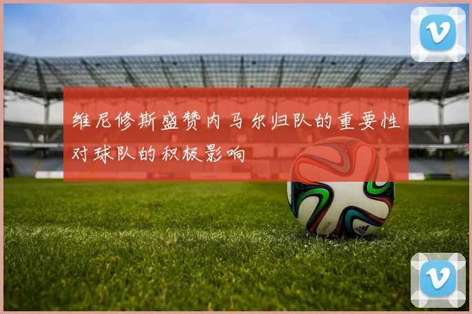 维尼修斯盛赞内马尔归队的重要性对球队的积极影响