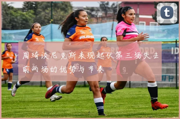 周琦谈尼克斯表现起伏第三场失去前两场的优势与节奏