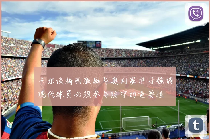 卡尔谈梅西激励与奥利塞学习强调现代球员必须参与防守的重要性