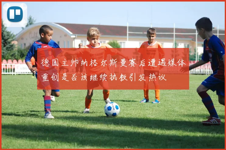德国主帅纳格尔斯曼赛后遭遇媒体重创是否该继续执教引发热议
