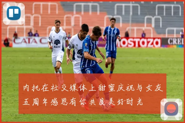 内托在社交媒体上甜蜜庆祝与女友五周年感恩有你共度美好时光