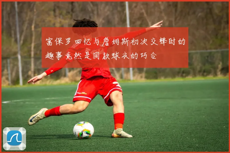 富保罗回忆与詹姆斯初次交锋时的趣事竟然是同款球衣的巧合