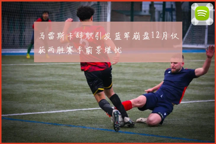 马雷斯卡辞职引发蓝军崩盘12月仅获两胜赛季前景堪忧