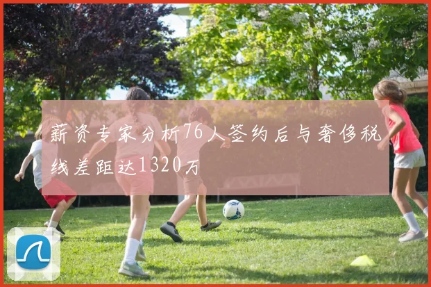 薪资专家分析76人签约后与奢侈税线差距达1320万