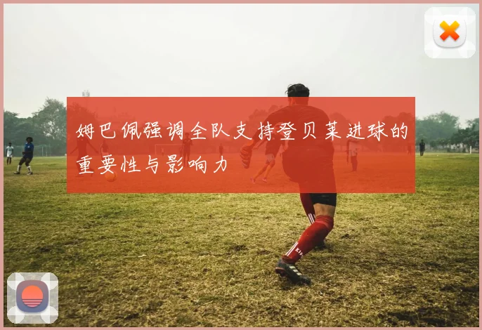 姆巴佩强调全队支持登贝莱进球的重要性与影响力