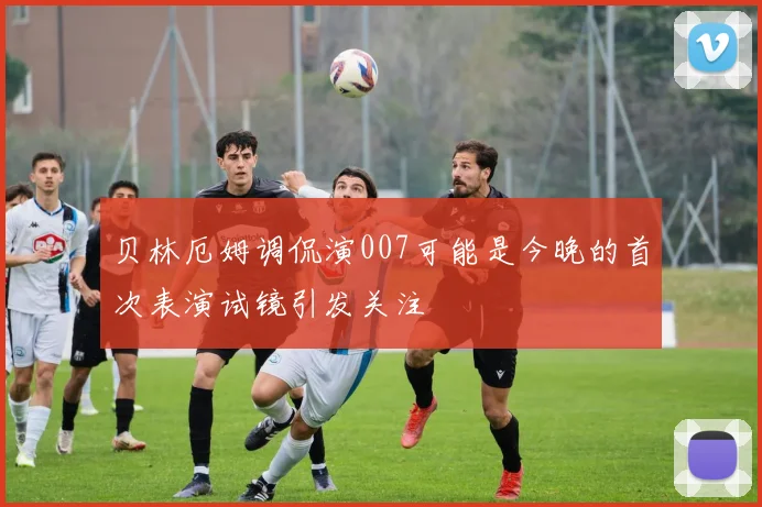 贝林厄姆调侃演007可能是今晚的首次表演试镜引发关注