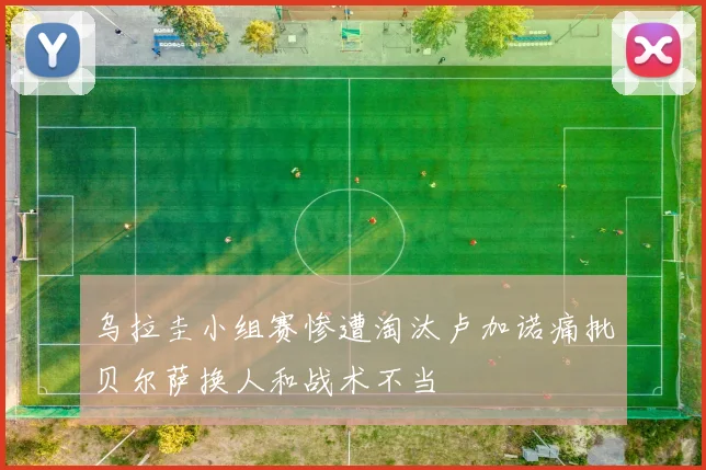 乌拉圭小组赛惨遭淘汰卢加诺痛批贝尔萨换人和战术不当